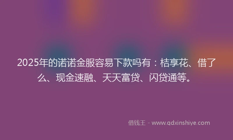 2025年的诺诺金服容易下款吗有：桔享花、借了么、现金速融、天天富贷、闪贷通等。