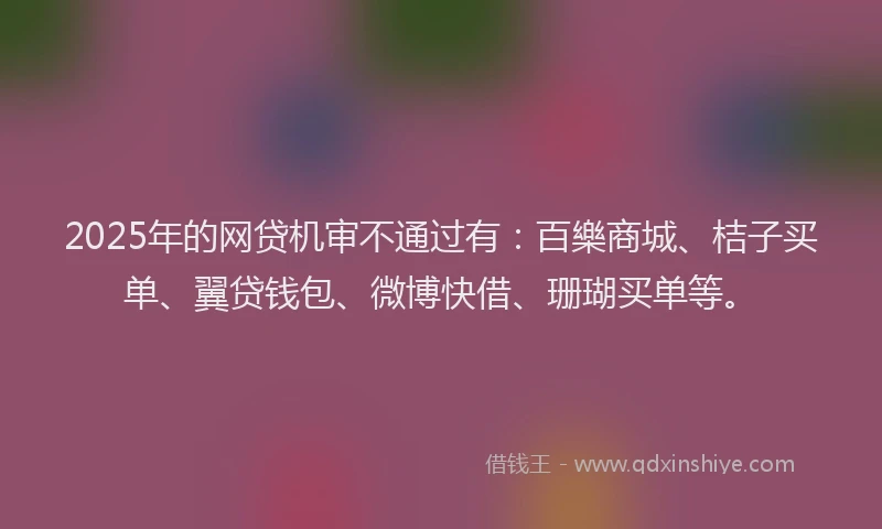 2025年的网贷机审不通过有：百樂商城、桔子买单、翼贷钱包、微博快借、珊瑚买单等。