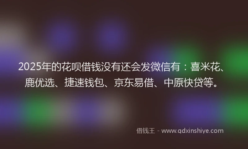 2025年的花呗借钱没有还会发微信有：喜米花、鹿优选、捷速钱包、京东易借、中原快贷等。