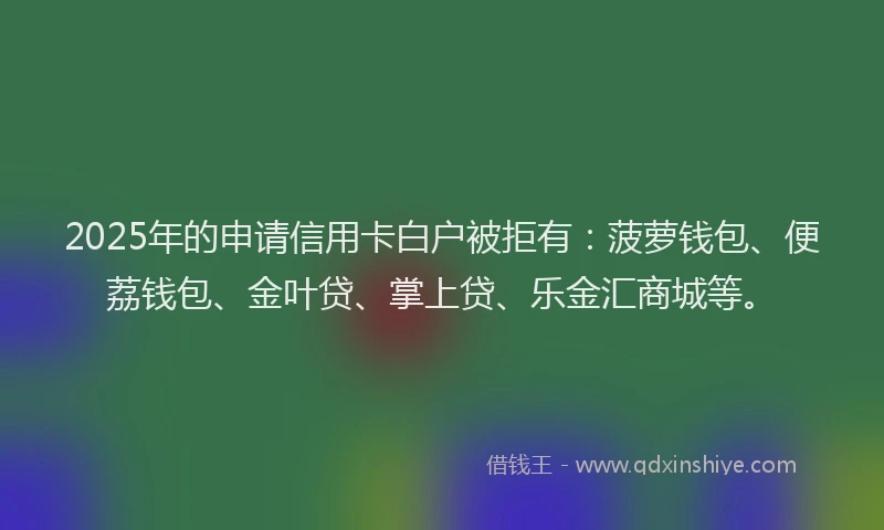 2025年的申请信用卡白户被拒有：菠萝钱包、便荔钱包、金叶贷、掌上贷、乐金汇商城等。