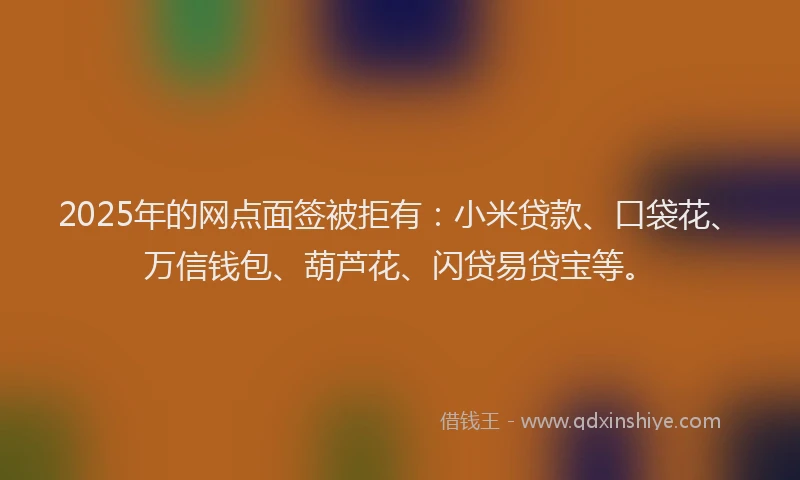 2025年的网点面签被拒有：小米贷款、口袋花、万信钱包、葫芦花、闪贷易贷宝等。