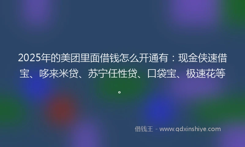 2025年的美团里面借钱怎么开通有：现金侠速借宝、哆来米贷、苏宁任性贷、口袋宝、极速花等。