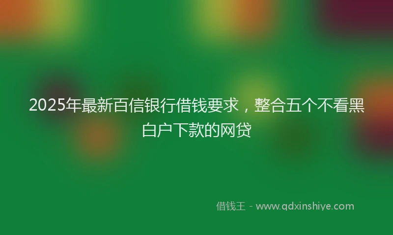 2025年最新百信银行借钱要求，整合五个不看黑白户下款的网贷