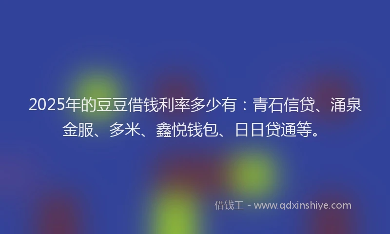 2025年的豆豆借钱利率多少有：青石信贷、涌泉金服、多米、鑫悦钱包、日日贷通等。