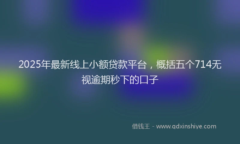2025年最新线上小额贷款平台，概括五个714无视逾期秒下的口子