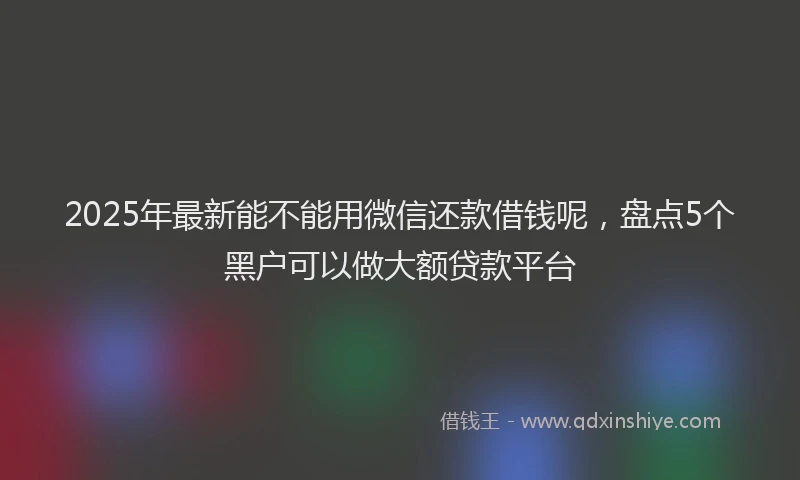 2025年最新能不能用微信还款借钱呢，盘点5个黑户可以做大额贷款平台