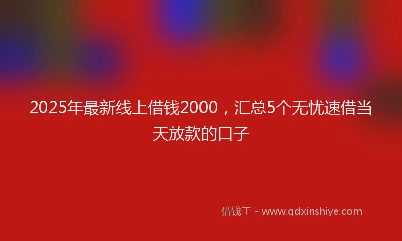 2025年最新线上借钱2000，汇总5个无忧速借当天放款的口子