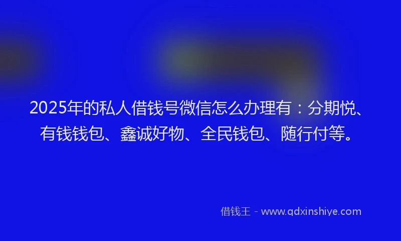 2025年的私人借钱号微信怎么办理有：分期悦、有钱钱包、鑫诚好物、全民钱包、随行付等。