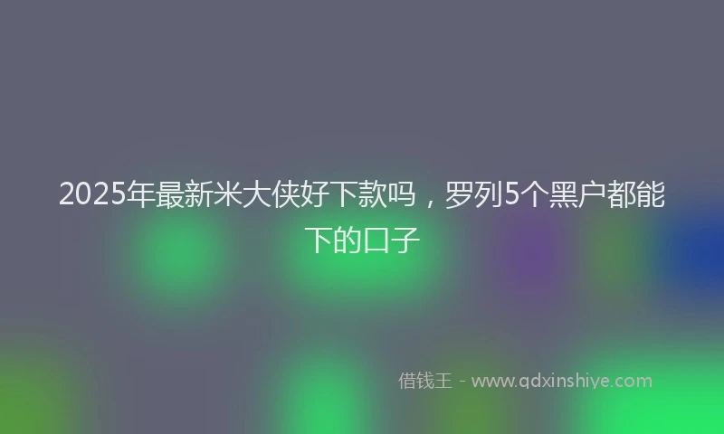 2025年最新米大侠好下款吗，罗列5个黑户都能下的口子