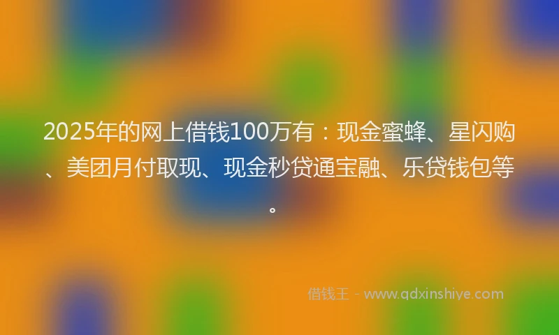 2025年的网上借钱100万有：现金蜜蜂、星闪购、美团月付取现、现金秒贷通宝融、乐贷钱包等。