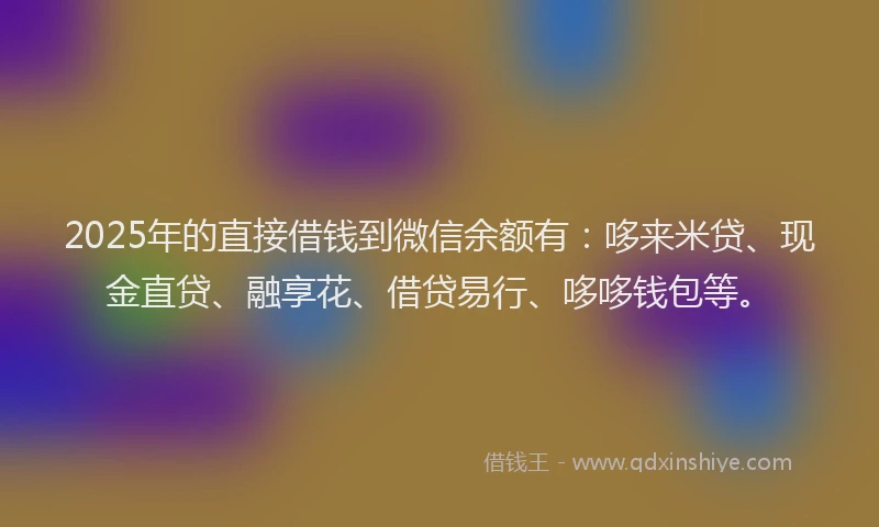 2025年的直接借钱到微信余额有：哆来米贷、现金直贷、融享花、借贷易行、哆哆钱包等。