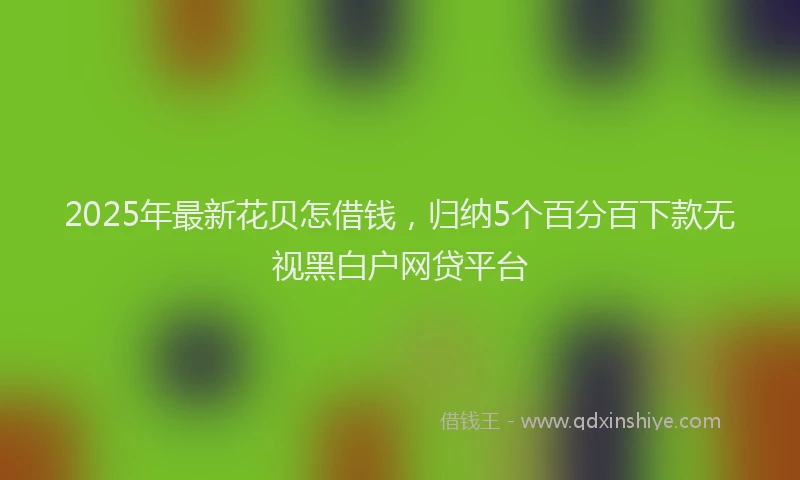 2025年最新花贝怎借钱，归纳5个百分百下款无视黑白户网贷平台