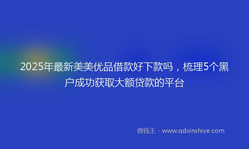 2025年最新美美优品借款好下款吗，梳理5个黑户成功获取大额贷款的平台