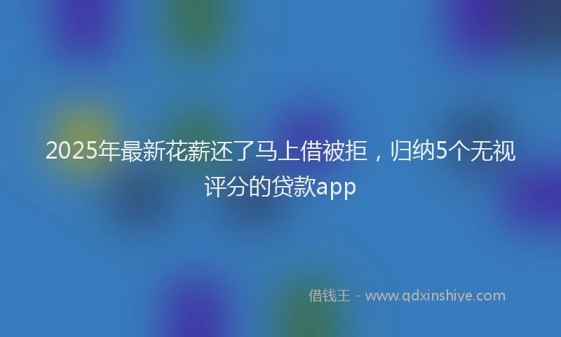 2025年最新花薪还了马上借被拒，归纳5个无视评分的贷款app