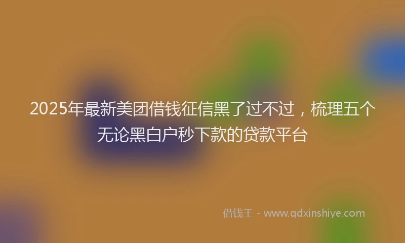 2025年最新美团借钱征信黑了过不过，梳理五个无论黑白户秒下款的贷款平台