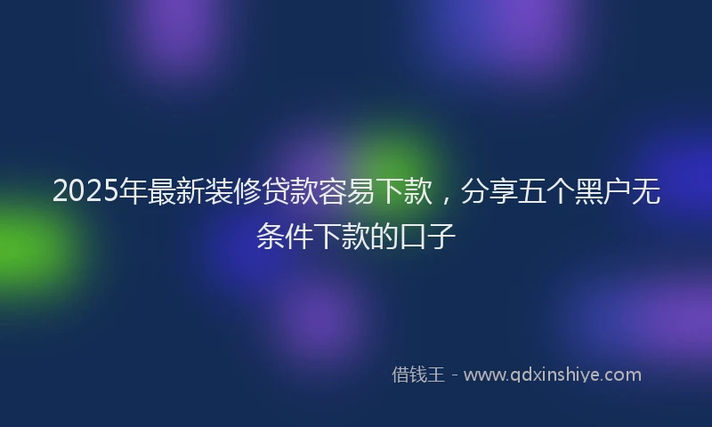 2025年最新装修贷款容易下款，分享五个黑户无条件下款的口子