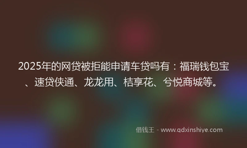 2025年的网贷被拒能申请车贷吗有：福瑞钱包宝、速贷侠通、龙龙用、桔享花、兮悦商城等。