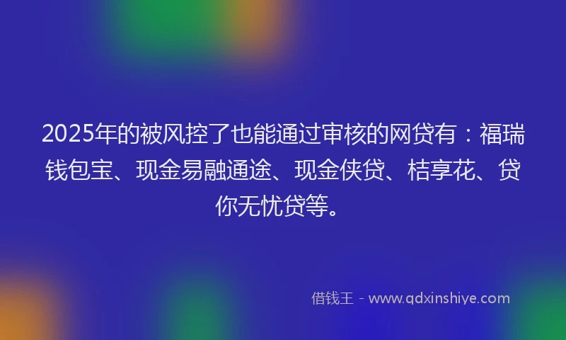 2025年的被风控了也能通过审核的网贷有：福瑞钱包宝、现金易融通途、现金侠贷、桔享花、贷你无忧贷等。