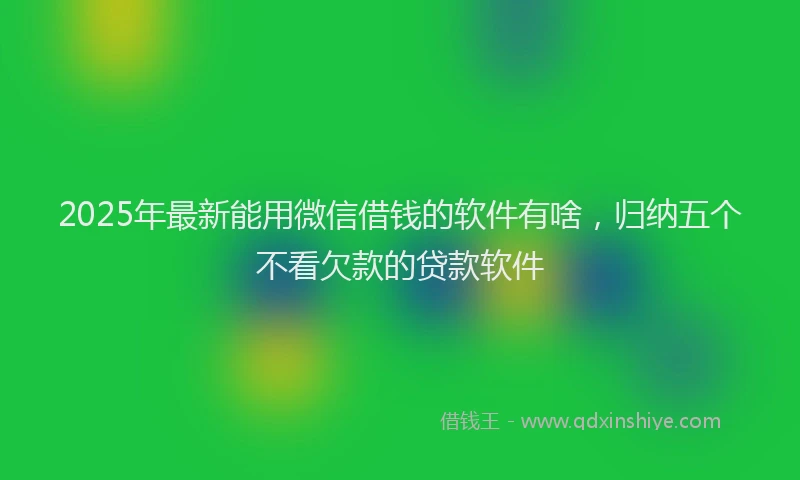 2025年最新能用微信借钱的软件有啥，归纳五个不看欠款的贷款软件