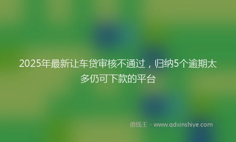 2025年最新让车贷审核不通过，归纳5个逾期太多仍可下款的平台