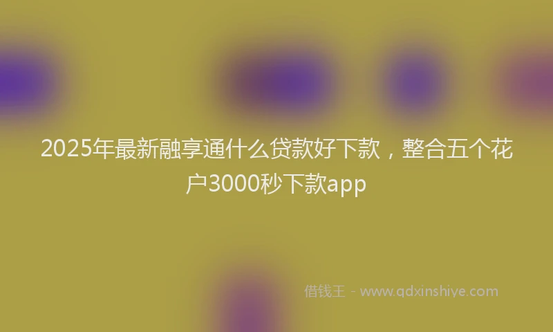 2025年最新融享通什么贷款好下款，整合五个花户3000秒下款app