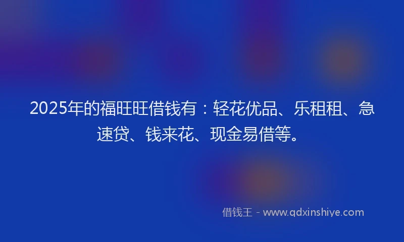 2025年的福旺旺借钱有：轻花优品、乐租租、急速贷、钱来花、现金易借等。