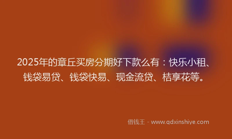 2025年的章丘买房分期好下款么有：快乐小租、钱袋易贷、钱袋快易、现金流贷、桔享花等。
