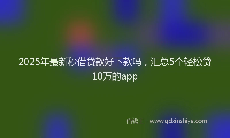 2025年最新秒借贷款好下款吗，汇总5个轻松贷10万的app