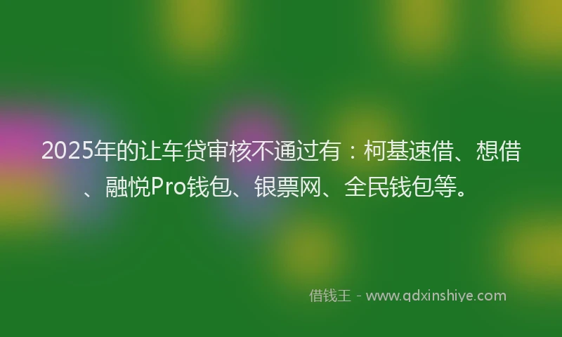 2025年的让车贷审核不通过有：柯基速借、想借、融悦Pro钱包、银票网、全民钱包等。