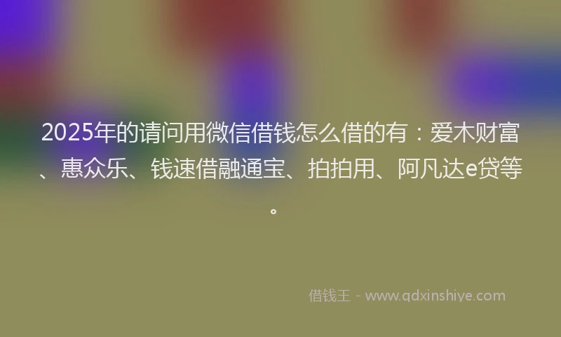 2025年的请问用微信借钱怎么借的有：爱木财富、惠众乐、钱速借融通宝、拍拍用、阿凡达e贷等。