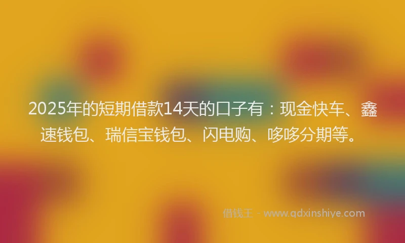 2025年的短期借款14天的口子有：现金快车、鑫速钱包、瑞信宝钱包、闪电购、哆哆分期等。