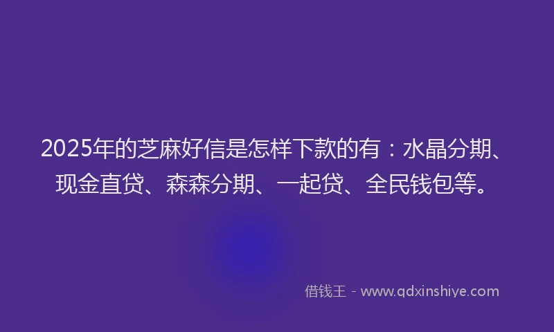 2025年的芝麻好信是怎样下款的有：水晶分期、现金直贷、森森分期、一起贷、全民钱包等。