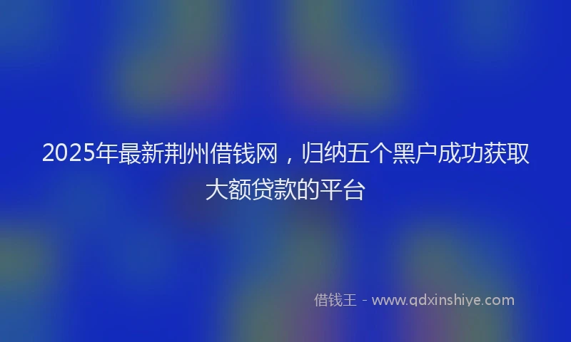 2025年最新荆州借钱网，归纳五个黑户成功获取大额贷款的平台