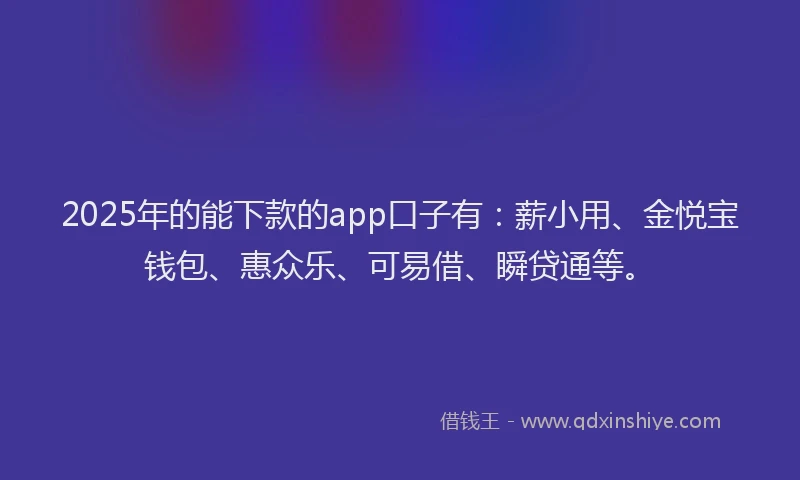 2025年的能下款的app口子有：薪小用、金悦宝钱包、惠众乐、可易借、瞬贷通等。