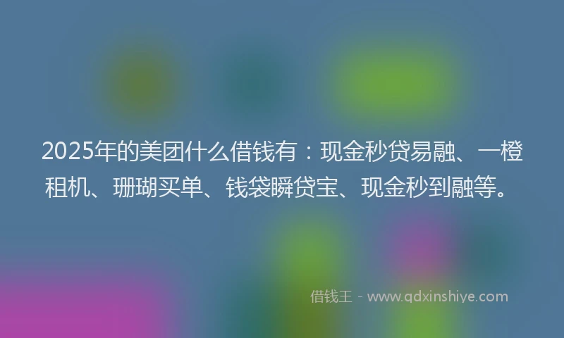 2025年的美团什么借钱有：现金秒贷易融、一橙租机、珊瑚买单、钱袋瞬贷宝、现金秒到融等。