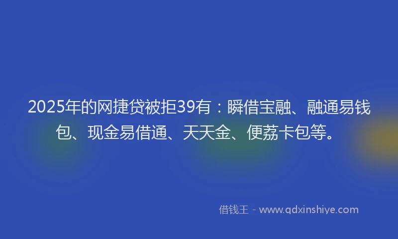 2025年的网捷贷被拒39有：瞬借宝融、融通易钱包、现金易借通、天天金、便荔卡包等。