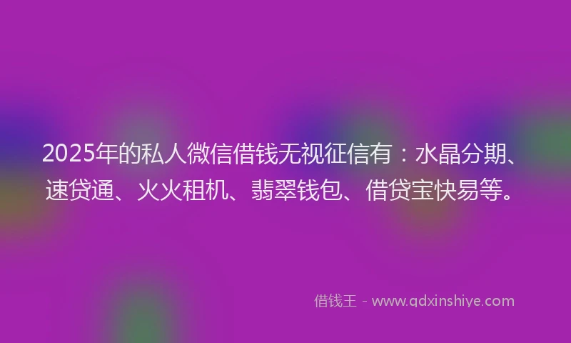 2025年的私人微信借钱无视征信有：水晶分期、速贷通、火火租机、翡翠钱包、借贷宝快易等。