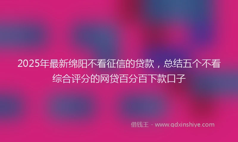 2025年最新绵阳不看征信的贷款，总结五个不看综合评分的网贷百分百下款口子
