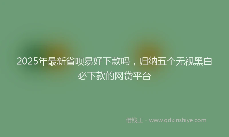 2025年最新省呗易好下款吗，归纳五个无视黑白必下款的网贷平台