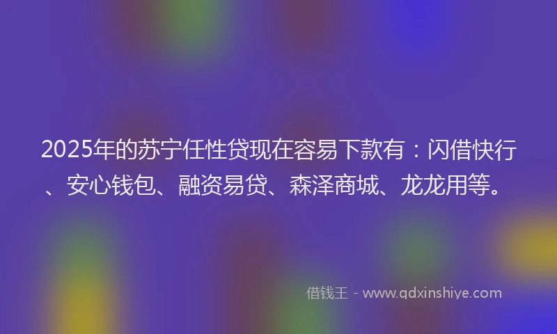 2025年的苏宁任性贷现在容易下款有：闪借快行、安心钱包、融资易贷、森泽商城、龙龙用等。