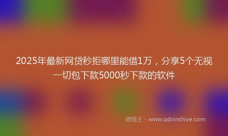 2025年最新网贷秒拒哪里能借1万，分享5个无视一切包下款5000秒下款的软件
