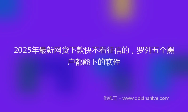 2025年最新网贷下款快不看征信的，罗列五个黑户都能下的软件