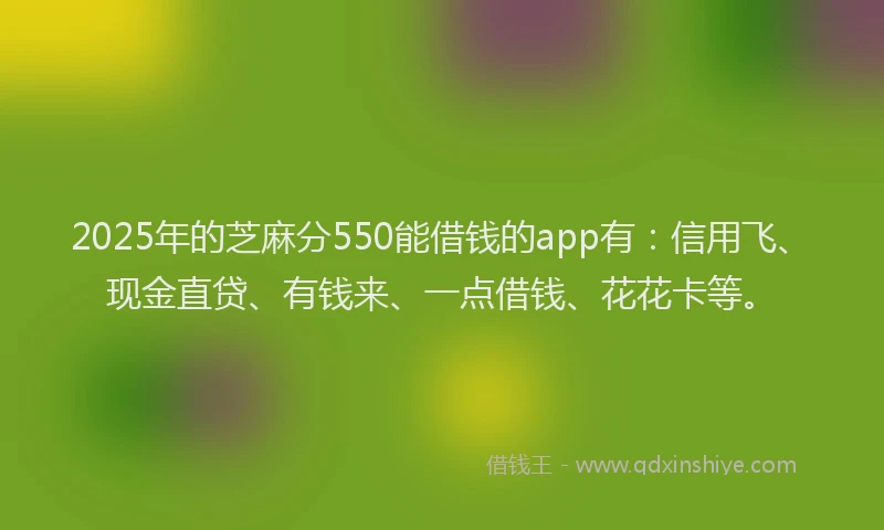 2025年的芝麻分550能借钱的app有：信用飞、现金直贷、有钱来、一点借钱、花花卡等。