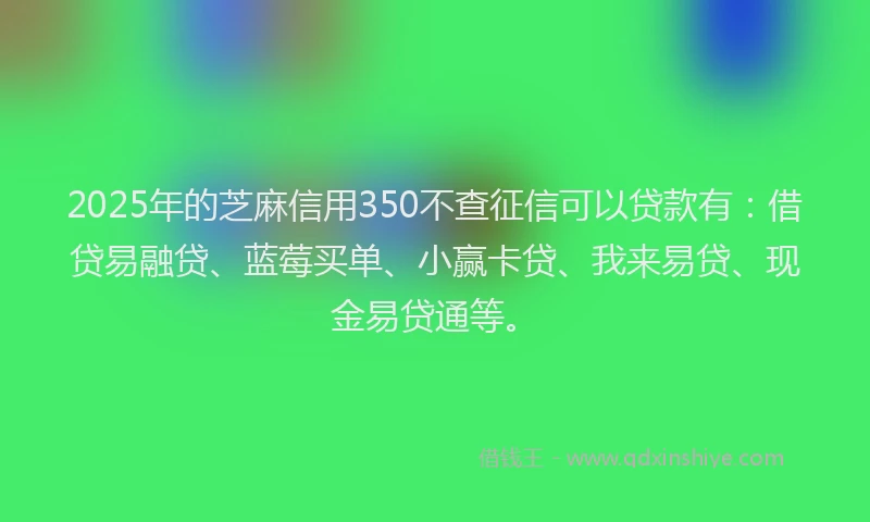 2025年的芝麻信用350不查征信可以贷款有：借贷易融贷、蓝莓买单、小赢卡贷、我来易贷、现金易贷通等。