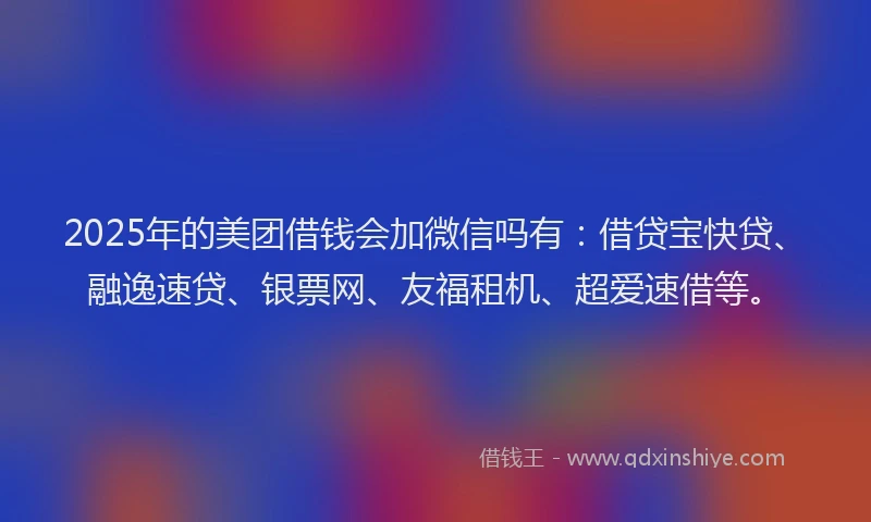 2025年的美团借钱会加微信吗有：借贷宝快贷、融逸速贷、银票网、友福租机、超爱速借等。
