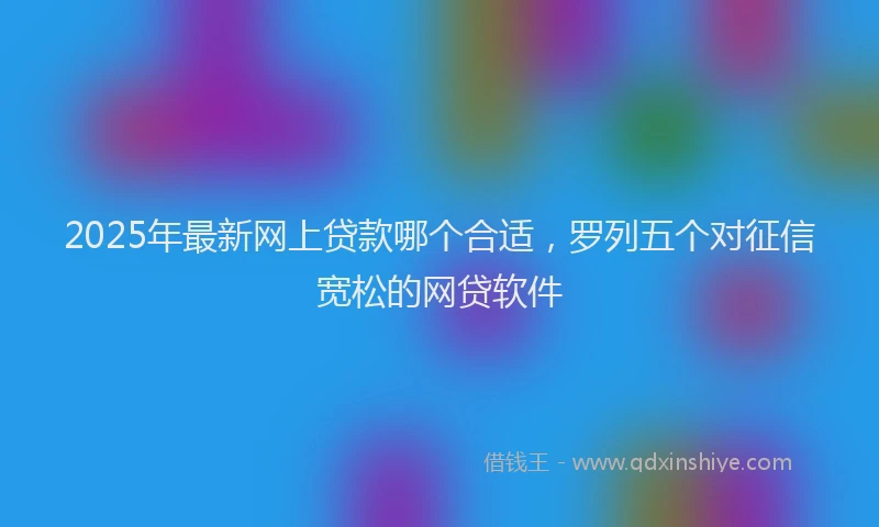 2025年最新网上贷款哪个合适，罗列五个对征信宽松的网贷软件
