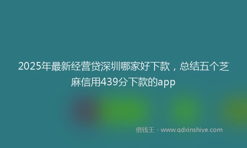 2025年最新经营贷深圳哪家好下款，总结五个芝麻信用439分下款的app
