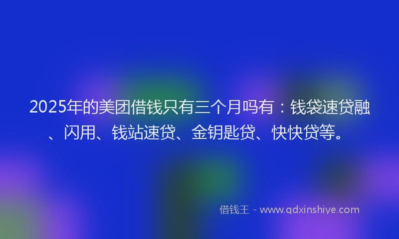 2025年的美团借钱只有三个月吗有：钱袋速贷融、闪用、钱站速贷、金钥匙贷、快快贷等。