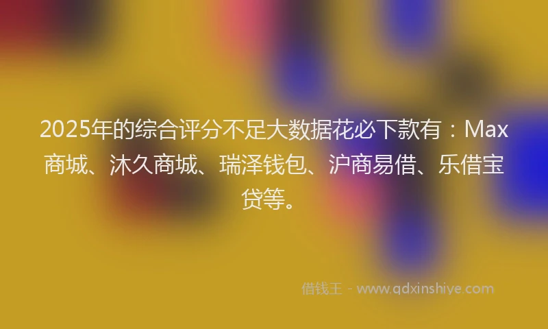 2025年的综合评分不足大数据花必下款有：Max商城、沐久商城、瑞泽钱包、沪商易借、乐借宝贷等。