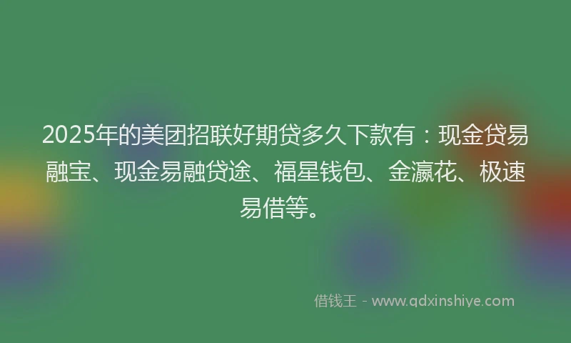 2025年的美团招联好期贷多久下款有：现金贷易融宝、现金易融贷途、福星钱包、金瀛花、极速易借等。